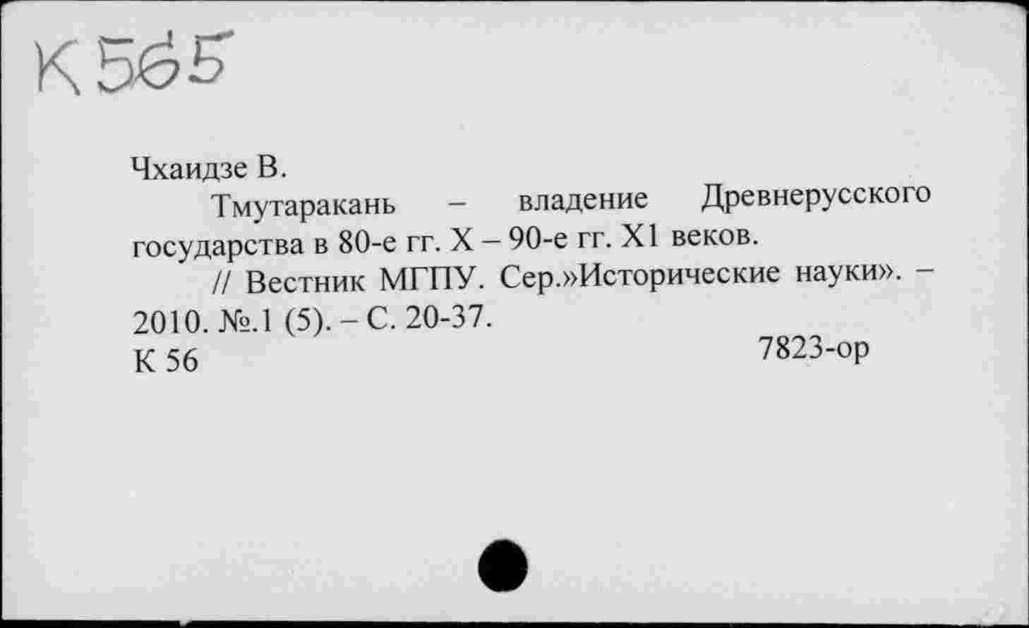 ﻿К bđS'
Чхаидзе В.
Тмутаракань - владение Древнерусского государства в 80-е гг. X — 90-е гг. XI веков.
// Вестник МГПУ. Сер.»Исторические науки». -2010. №.1 (5).-С. 20-37.
К 56	7823-ор